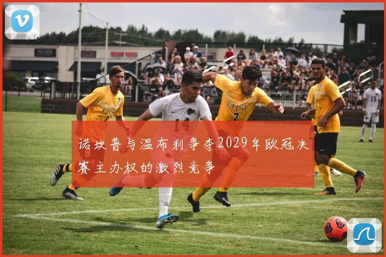 诺坎普与温布利争夺2029年欧冠决赛主办权的激烈竞争