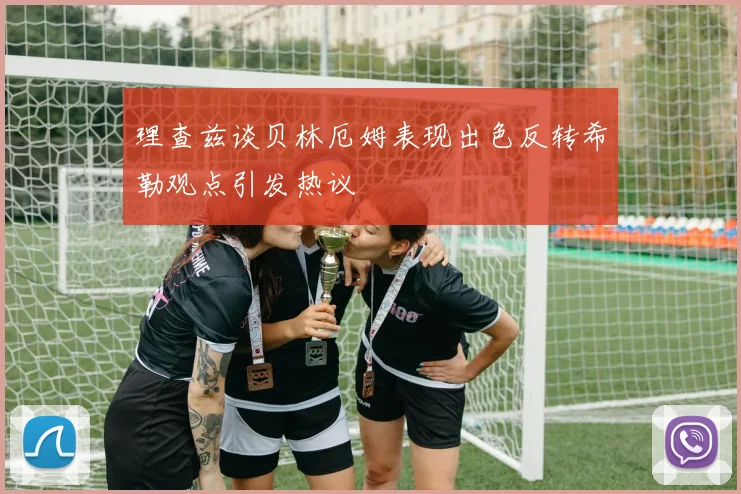 理查兹谈贝林厄姆表现出色反转希勒观点引发热议