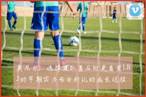 奥尼尔：选择建队基石时更看重LBJ的早期实力而非科比的成长过程