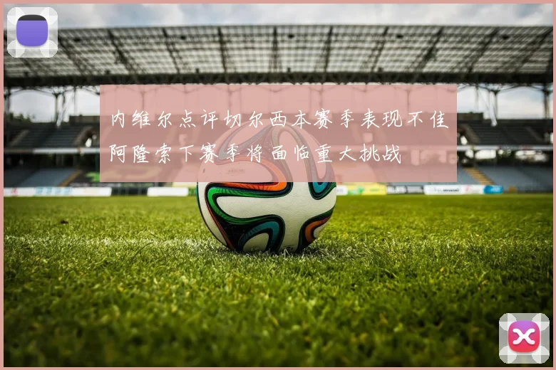 内维尔点评切尔西本赛季表现不佳阿隆索下赛季将面临重大挑战