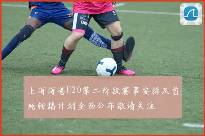上海海港U20第二阶段赛事安排及首轮转播计划全面公布敬请关注