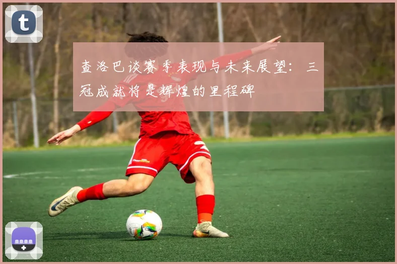查洛巴谈赛季表现与未来展望：三冠成就将是辉煌的里程碑