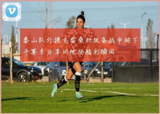 泰山队外援克雷桑积极备战中超下半赛季分享训练场精彩瞬间