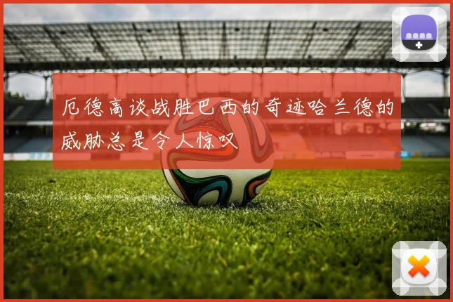厄德高谈战胜巴西的奇迹哈兰德的威胁总是令人惊叹
