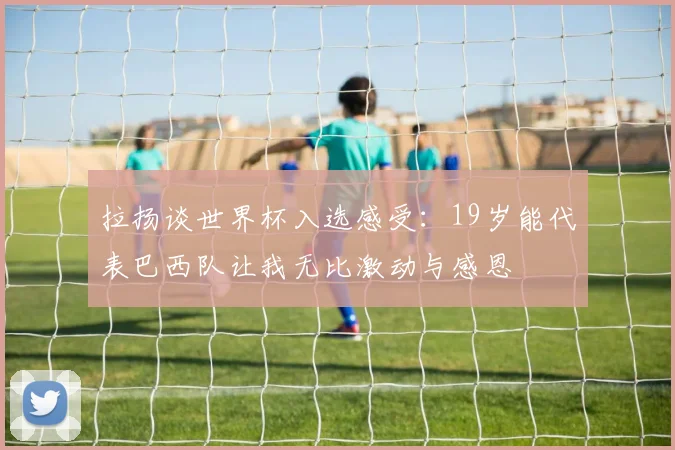 拉扬谈世界杯入选感受：19岁能代表巴西队让我无比激动与感恩