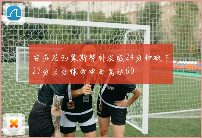 安芬尼西蒙斯替补发威24分钟砍下27分三分球命中率高达60
