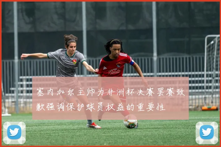 塞内加尔主帅为非洲杯决赛罢赛致歉强调保护球员权益的重要性