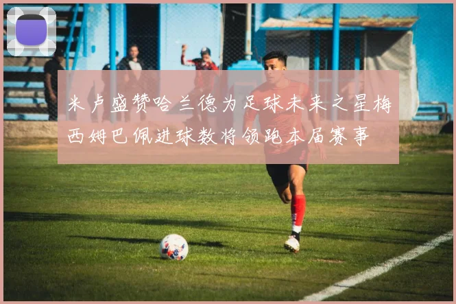 米卢盛赞哈兰德为足球未来之星梅西姆巴佩进球数将领跑本届赛事