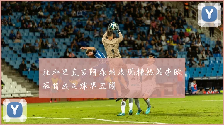 杜加里直言阿森纳表现糟糕若夺欧冠将成足球界丑闻