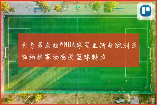 头号男友粉WNBA球星里斯赴欧洲亲临柏林赛场感受篮球魅力