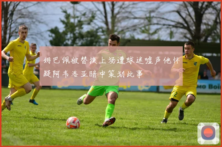 姆巴佩被替换上场遭球迷嘘声他怀疑阿韦洛亚暗中策划此事