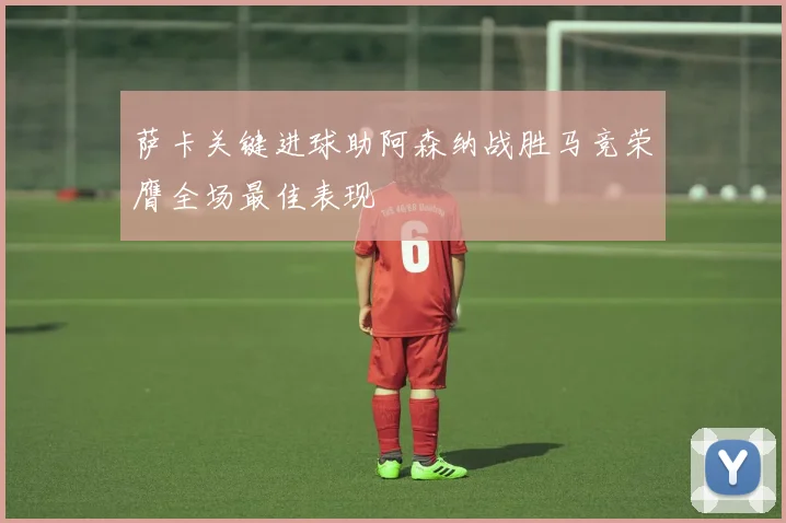 萨卡关键进球助阿森纳战胜马竞荣膺全场最佳表现