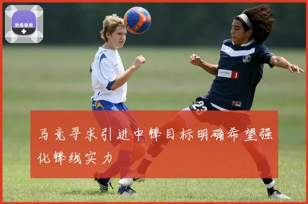 马竞寻求引进中锋目标明确希望强化锋线实力
