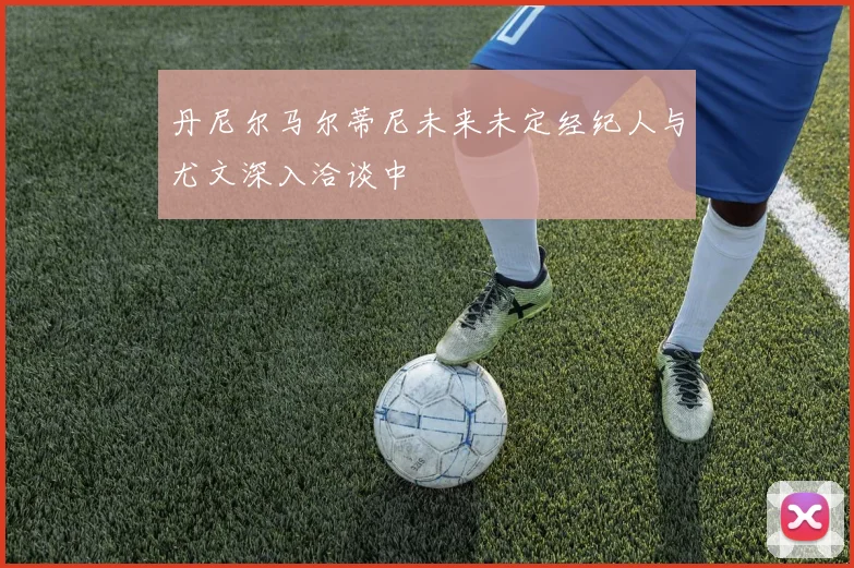 丹尼尔马尔蒂尼未来未定经纪人与尤文深入洽谈中