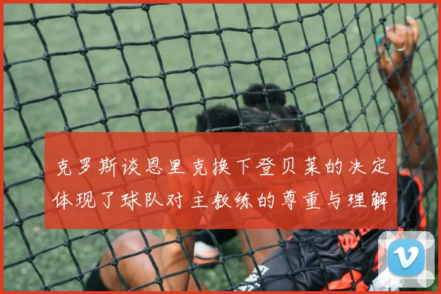 克罗斯谈恩里克换下登贝莱的决定体现了球队对主教练的尊重与理解