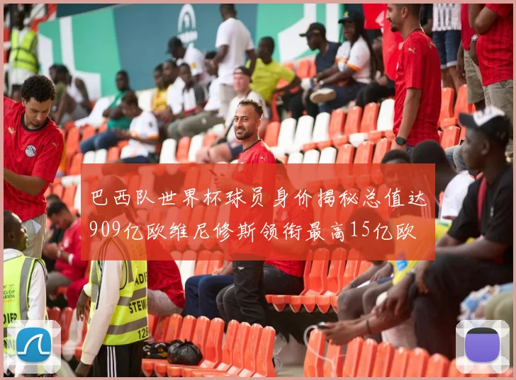 巴西队世界杯球员身价揭秘总值达909亿欧维尼修斯领衔最高15亿欧