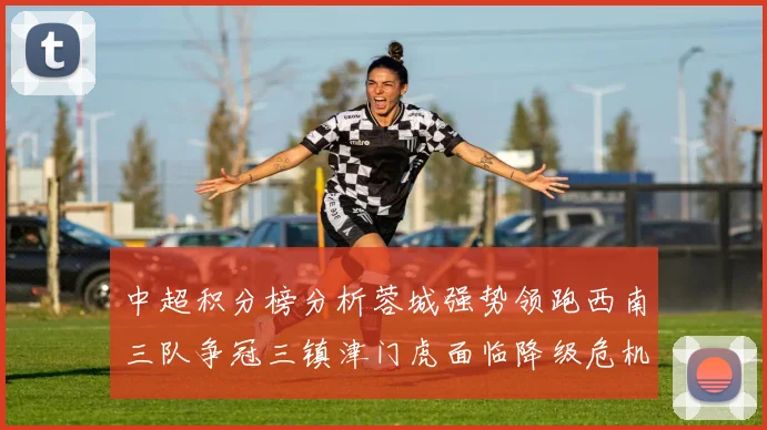 中超积分榜分析蓉城强势领跑西南三队争冠三镇津门虎面临降级危机