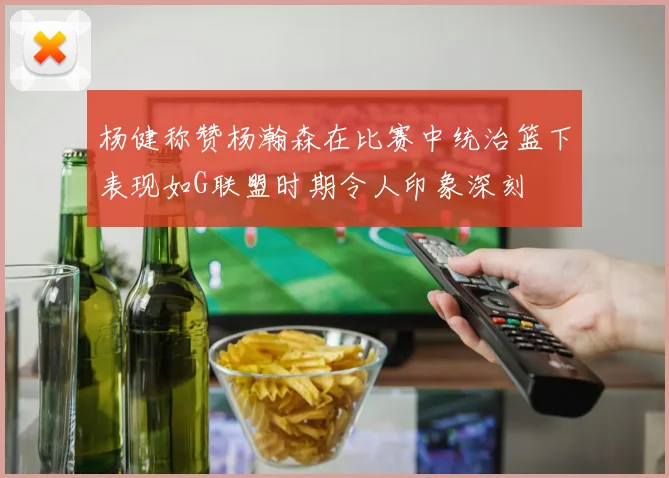 杨健称赞杨瀚森在比赛中统治篮下表现如G联盟时期令人印象深刻