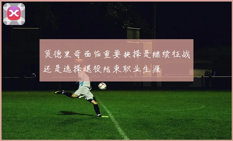 莫德里奇面临重要抉择是继续征战还是选择退役结束职业生涯