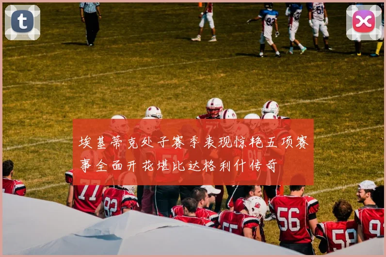 埃基蒂克处子赛季表现惊艳五项赛事全面开花堪比达格利什传奇