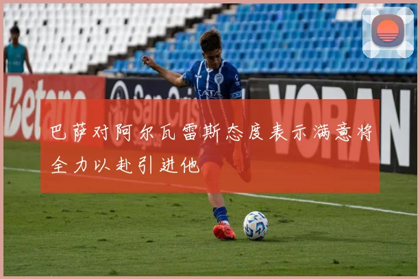巴萨对阿尔瓦雷斯态度表示满意将全力以赴引进他