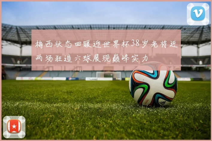 梅西状态回暖迎世界杯38岁老将近两场狂造六球展现巅峰实力